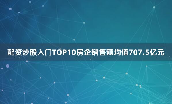 配资炒股入门TOP10房企销售额均值707.5亿元