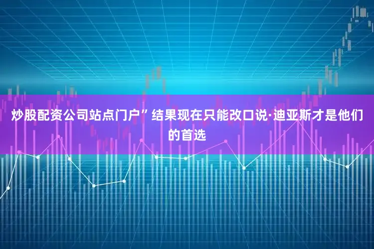 炒股配资公司站点门户”结果现在只能改口说·迪亚斯才是他们的首选