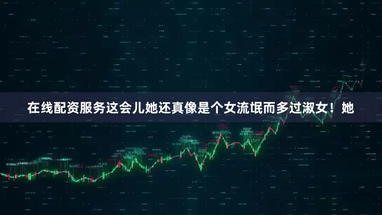 在线配资服务这会儿她还真像是个女流氓而多过淑女！她