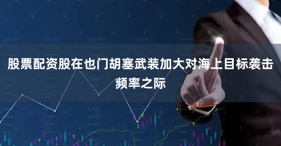 股票配资股在也门胡塞武装加大对海上目标袭击频率之际