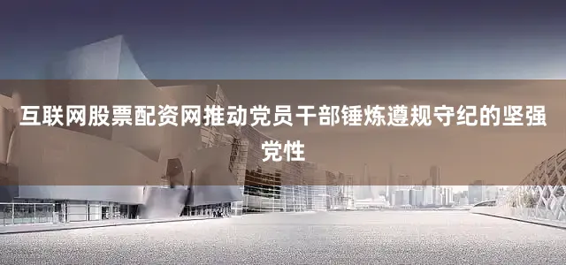 互联网股票配资网推动党员干部锤炼遵规守纪的坚强党性