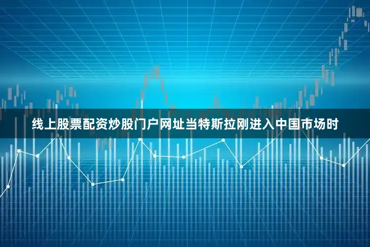 线上股票配资炒股门户网址当特斯拉刚进入中国市场时