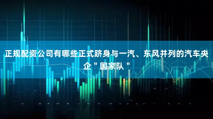 正规配资公司有哪些正式跻身与一汽、东风并列的汽车央企＂国家队＂