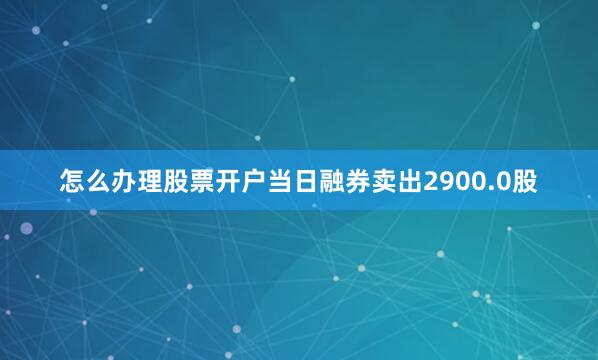 怎么办理股票开户当日融券卖出2900.0股