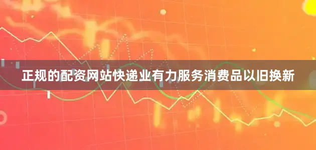 正规的配资网站快递业有力服务消费品以旧换新