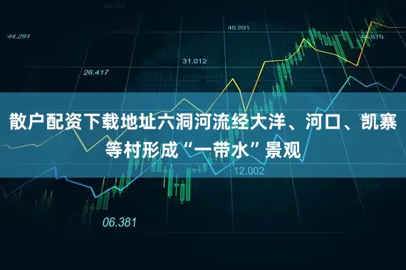 散户配资下载地址六洞河流经大洋、河口、凯寨等村形成“一带水”景观