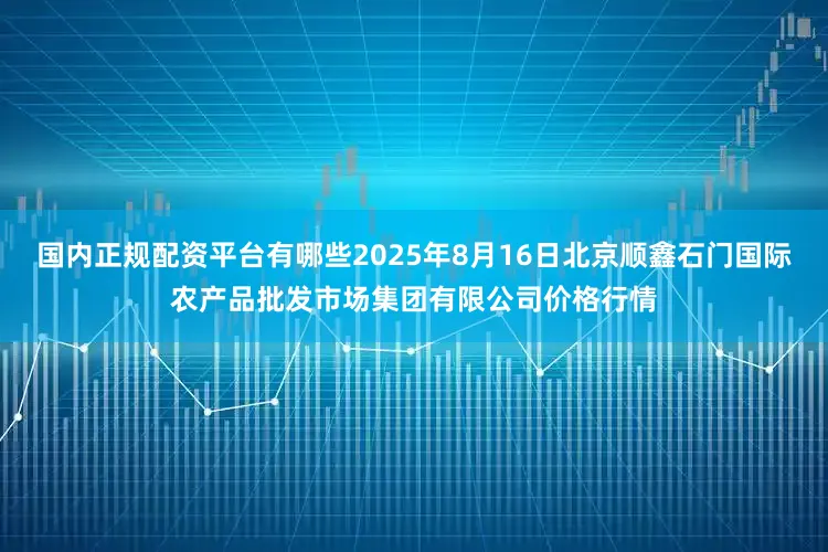 国内正规配资平台有哪些2025年8月16日北京顺鑫石门国际农产品批发市场集团有限公司价格行情