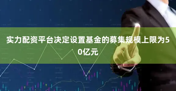 实力配资平台决定设置基金的募集规模上限为50亿元