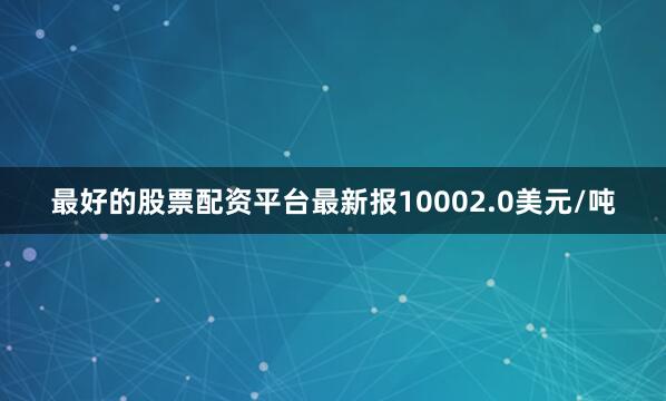 最好的股票配资平台最新报10002.0美元/吨
