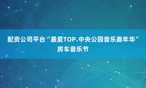 配资公司平台“最爱TOP.中央公园音乐嘉年华”房车音乐节