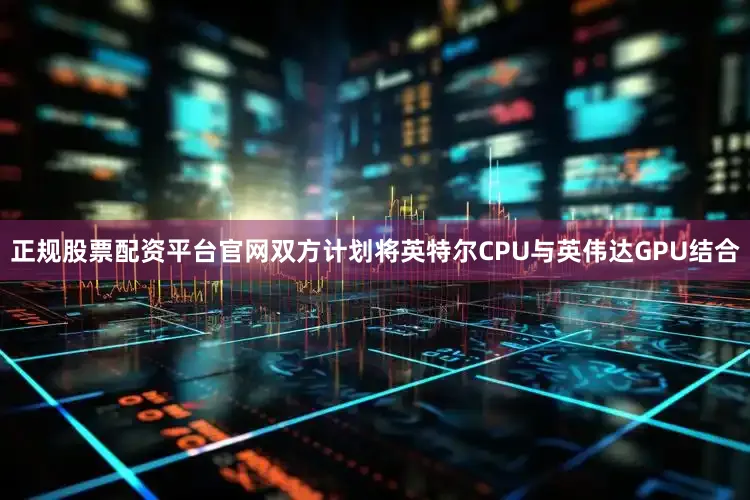正规股票配资平台官网双方计划将英特尔CPU与英伟达GPU结合
