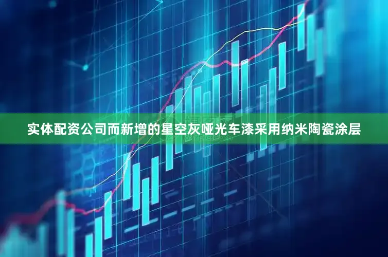 实体配资公司而新增的星空灰哑光车漆采用纳米陶瓷涂层