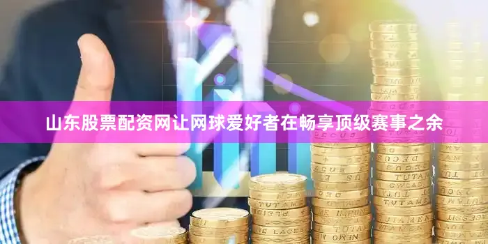 山东股票配资网让网球爱好者在畅享顶级赛事之余